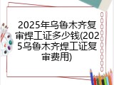 2025年乌鲁木齐复审焊工证多少钱(2025乌鲁木齐焊工证复审费用)