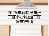 2025年新疆复审焊工证多少钱(焊工证复审费用)