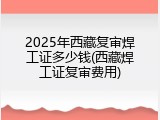 2025年西藏复审焊工证多少钱(西藏焊工证复审费用)