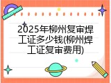 2025年柳州复审焊工证多少钱(柳州焊工证复审费用)
