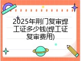 2025年荆门复审焊工证多少钱(焊工证复审费用)