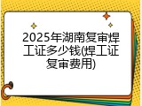 2025年湖南复审焊工证多少钱(焊工证复审费用)