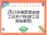 2025年襄阳复审焊工证多少钱(焊工证复审费用)