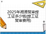 2025年湘潭复审焊工证多少钱(焊工证复审费用)