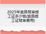 2025年宜昌复审焊工证多少钱(宜昌焊工证复审费用)
