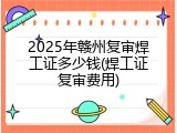 2025年赣州复审焊工证多少钱(焊工证复审费用)