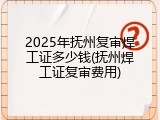 2025年抚州复审焊工证多少钱(抚州焊工证复审费用)