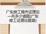 广东焊工操作证理论一共多少道题(广东焊工证理论题量)