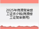 2025年鹰潭复审焊工证多少钱(鹰潭焊工证复审费用)
