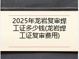 2025年龙岩复审焊工证多少钱(龙岩焊工证复审费用)