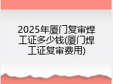 2025年厦门复审焊工证多少钱(厦门焊工证复审费用)