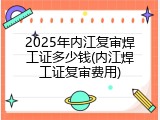 2025年内江复审焊工证多少钱(内江焊工证复审费用)