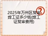 2025年万州区复审焊工证多少钱(焊工证复审费用)