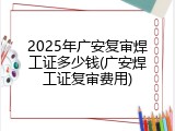 2025年广安复审焊工证多少钱(广安焊工证复审费用)