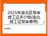 2025年渝北区复审焊工证多少钱(渝北焊工证复审费用)
