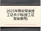 2025年雅安复审焊工证多少钱(焊工证复审费用)