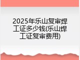 2025年乐山复审焊工证多少钱(乐山焊工证复审费用)