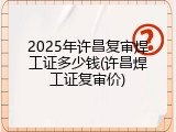 2025年许昌复审焊工证多少钱(许昌焊工证复审价)
