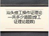 汕头焊工操作证理论一共多少道题(焊工证理论题数)