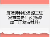 鹰潭特种设备焊工证复审需要什么(鹰潭焊工证复审材料)