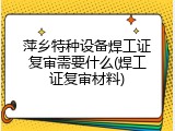 萍乡特种设备焊工证复审需要什么(焊工证复审材料)