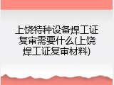上饶特种设备焊工证复审需要什么(上饶焊工证复审材料)