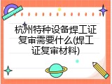 杭州特种设备焊工证复审需要什么(焊工证复审材料)