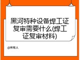 黑河特种设备焊工证复审需要什么(焊工证复审材料)