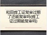 和田焊工证复审过期了还能复审吗(焊工证过期能复审吗)