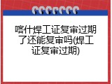 喀什焊工证复审过期了还能复审吗(焊工证复审过期)