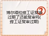 博尔塔拉焊工证复审过期了还能复审吗(焊工证复审过期)