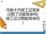 乌鲁木齐焊工证复审过期了还能复审吗(焊工证过期能复审吗)