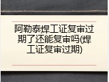 阿勒泰焊工证复审过期了还能复审吗(焊工证复审过期)