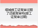 塔城焊工证复审过期了还能复审吗(焊工证复审过期)