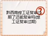黔西南焊工证复审过期了还能复审吗(焊工证复审过期)