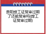 贵阳焊工证复审过期了还能复审吗(焊工证复审过期)