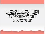 云南焊工证复审过期了还能复审吗(焊工证复审逾期)