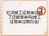 红河焊工证复审过期了还能复审吗(焊工证复审过期办法)