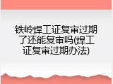 铁岭焊工证复审过期了还能复审吗(焊工证复审过期办法)