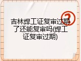 吉林焊工证复审过期了还能复审吗(焊工证复审过期)