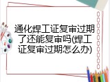 通化焊工证复审过期了还能复审吗(焊工证复审过期怎么办)