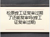 松原焊工证复审过期了还能复审吗(焊工证复审过期)