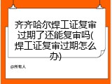 齐齐哈尔焊工证复审过期了还能复审吗(焊工证复审过期怎么办)