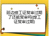 延边焊工证复审过期了还能复审吗(焊工证复审过期)
