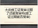 大庆焊工证复审过期了还能复审吗(焊工证过期能否复审)