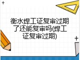 衡水焊工证复审过期了还能复审吗(焊工证复审过期)
