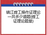 镇江焊工操作证理论一共多少道题(焊工证理论题量)