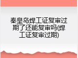 秦皇岛焊工证复审过期了还能复审吗(焊工证复审过期)