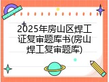 2025年房山区焊工证复审题库书(房山焊工复审题库)