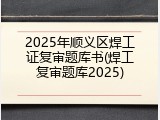 2025年顺义区焊工证复审题库书(焊工复审题库2025)